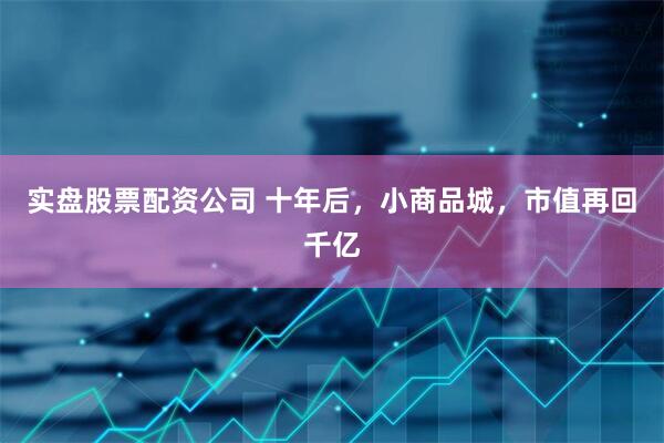 实盘股票配资公司 十年后，小商品城，市值再回千亿