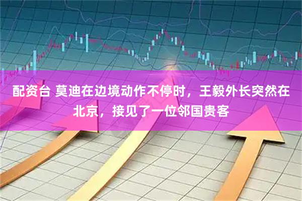 配资台 莫迪在边境动作不停时，王毅外长突然在北京，接见了一位邻国贵客