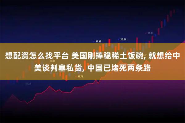 想配资怎么找平台 美国刚捧稳稀土饭碗, 就想给中美谈判塞私货, 中国已堵死两条路