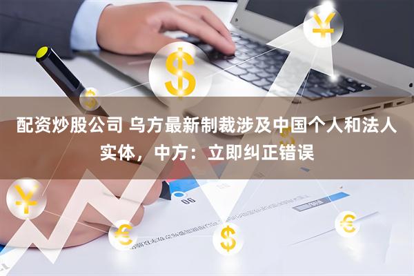 配资炒股公司 乌方最新制裁涉及中国个人和法人实体，中方：立即纠正错误
