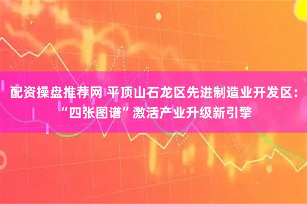 配资操盘推荐网 平顶山石龙区先进制造业开发区： “四张图谱”激活产业升级新引擎