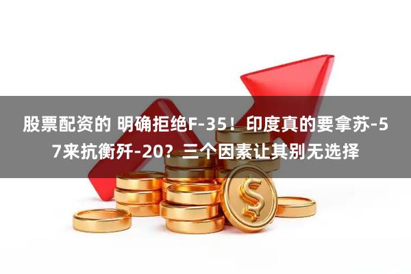 股票配资的 明确拒绝F-35！印度真的要拿苏-57来抗衡歼-20？三个因素让其别无选择