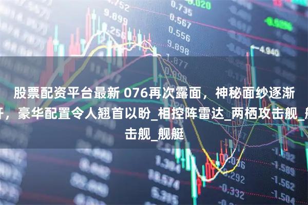 股票配资平台最新 076再次露面，神秘面纱逐渐揭开，豪华配置令人翘首以盼_相控阵雷达_两栖攻击舰_舰艇