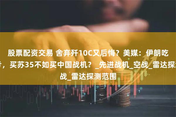 股票配资交易 舍弃歼10C又后悔？美媒：伊朗吃了大亏，买苏35不如买中国战机？_先进战机_空战_雷达探测范围