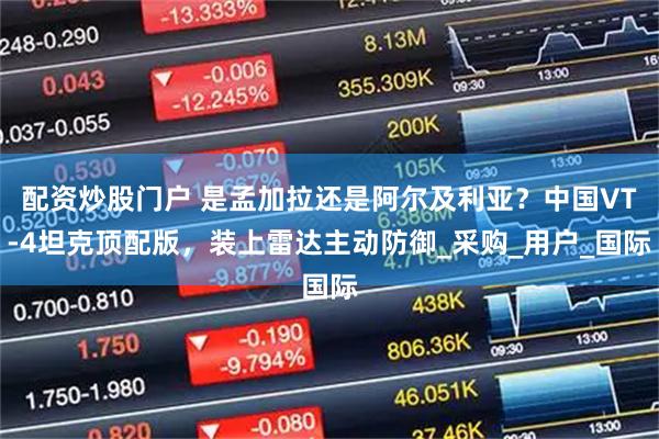 配资炒股门户 是孟加拉还是阿尔及利亚？中国VT-4坦克顶配版，装上雷达主动防御_采购_用户_国际