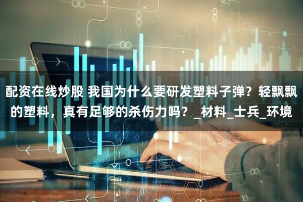 配资在线炒股 我国为什么要研发塑料子弹？轻飘飘的塑料，真有足够的杀伤力吗？_材料_士兵_环境