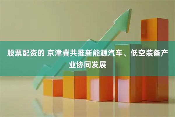 股票配资的 京津冀共推新能源汽车、低空装备产业协同发展