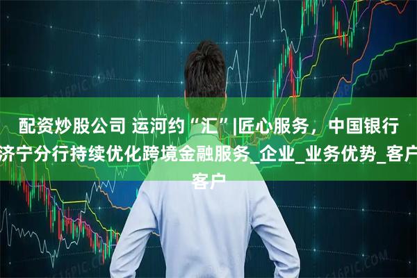 配资炒股公司 运河约“汇”|匠心服务，中国银行济宁分行持续优化跨境金融服务_企业_业务优势_客户