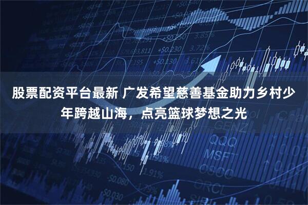 股票配资平台最新 广发希望慈善基金助力乡村少年跨越山海，点亮篮球梦想之光