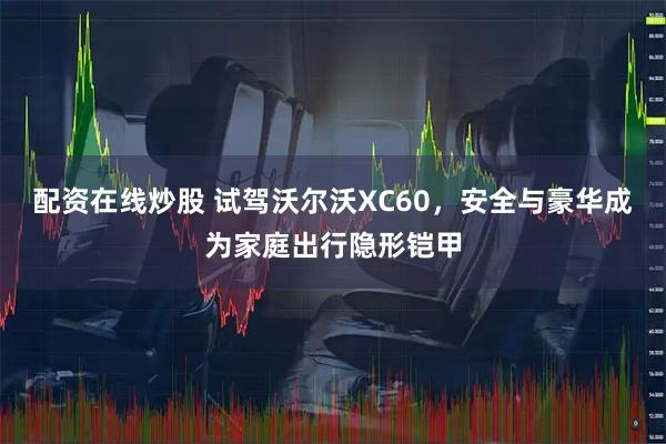 配资在线炒股 试驾沃尔沃XC60，安全与豪华成为家庭出行隐形铠甲