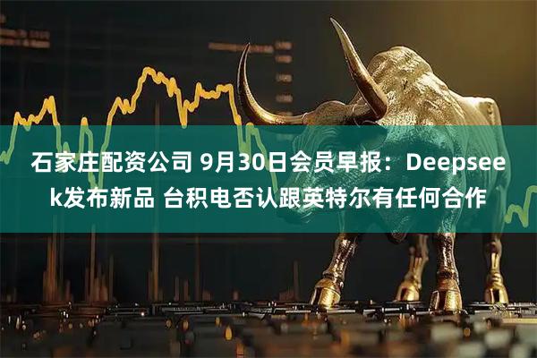 石家庄配资公司 9月30日会员早报：Deepseek发布新品 台积电否认跟英特尔有任何合作