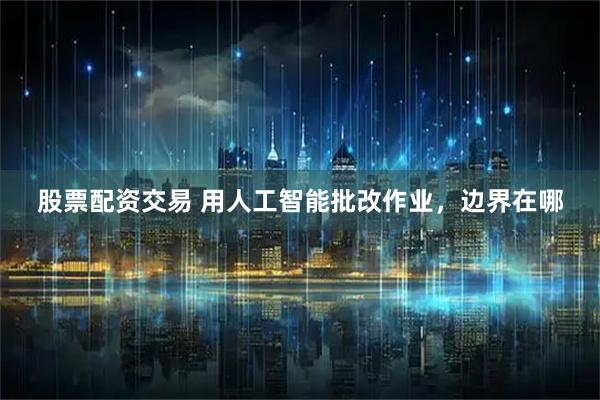 股票配资交易 用人工智能批改作业，边界在哪